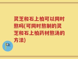 灵芝和石上柏可以同时熬吗(可同时熬制的灵芝和石上柏药材熬汤的方法)
