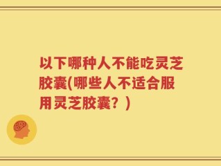 以下哪种人不能吃灵芝胶囊(哪些人不适合服用灵芝胶囊？)