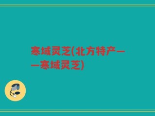 寒域灵芝(北方特产——寒域灵芝)