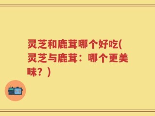 灵芝和鹿茸哪个好吃(灵芝与鹿茸：哪个更美味？)