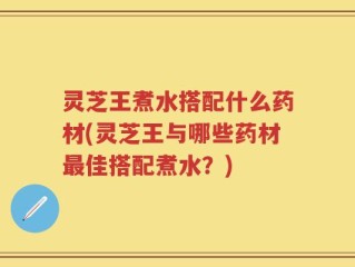 灵芝王煮水搭配什么药材(灵芝王与哪些药材最佳搭配煮水？)