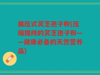 展压式灵芝孢子粉(压缩提纯的灵芝孢子粉——健康必备的天然营养品)