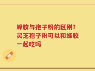 蜂胶与孢子粉的区别？灵芝孢子粉可以和蜂胶一起吃吗