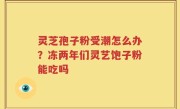 灵芝孢子粉受潮怎么办？冻两年们灵艺饱子粉能吃吗