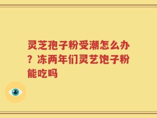 灵芝孢子粉受潮怎么办？冻两年们灵艺饱子粉能吃吗