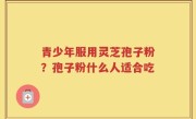 青少年服用灵芝孢子粉？孢子粉什么人适合吃