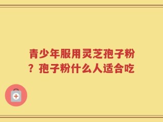 青少年服用灵芝孢子粉？孢子粉什么人适合吃