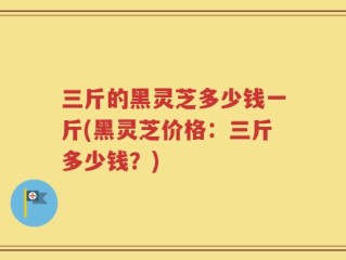 三斤的黑灵芝多少钱一斤(黑灵芝价格：三斤多少钱？)