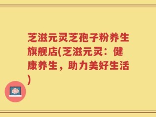 芝滋元灵芝孢子粉养生旗舰店(芝滋元灵：健康养生，助力美好生活)