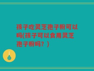孩子吃灵芝孢子粉可以吗(孩子可以食用灵芝孢子粉吗？)