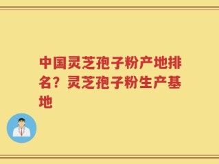 中国灵芝孢子粉产地排名？灵芝孢子粉生产基地