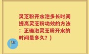 灵芝粉开水泡多长时间提高灵芝粉功效的方法：正确泡灵芝粉开水的时间是多久？)