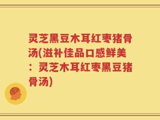 灵芝黑豆木耳红枣猪骨汤(滋补佳品口感鲜美：灵芝木耳红枣黑豆猪骨汤)