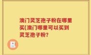 澳门灵芝孢子粉在哪里买(澳门哪里可以买到灵芝孢子粉？