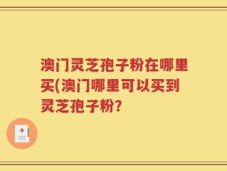 澳门灵芝孢子粉在哪里买(澳门哪里可以买到灵芝孢子粉？