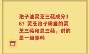 孢子油灵芝三萜成分36？灵芝孢子粉里的灵芝三萜和总三萜，说的是一回事吗