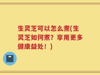 生灵芝可以怎么煮(生灵芝如何煮？享用更多健康益处！)