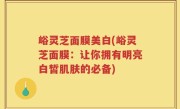 峪灵芝面膜美白(峪灵芝面膜：让你拥有明亮白皙肌肤的必备)