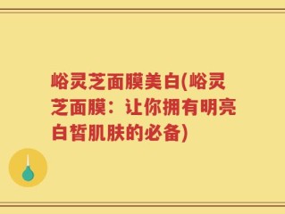 峪灵芝面膜美白(峪灵芝面膜：让你拥有明亮白皙肌肤的必备)