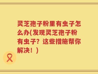 灵芝孢子粉里有虫子怎么办(发现灵芝孢子粉有虫子？这些措施帮你解决！)