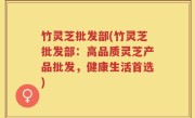 竹灵芝批发部(竹灵芝批发部：高品质灵芝产品批发，健康生活首选)