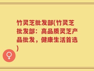 竹灵芝批发部(竹灵芝批发部：高品质灵芝产品批发，健康生活首选)