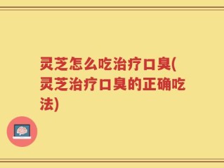 灵芝怎么吃治疗口臭(灵芝治疗口臭的正确吃法)