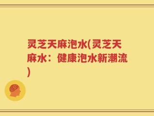 灵芝天麻泡水(灵芝天麻水：健康泡水新潮流)