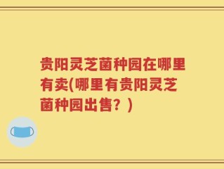 贵阳灵芝菌种园在哪里有卖(哪里有贵阳灵芝菌种园出售？)