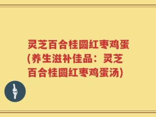 灵芝百合桂圆红枣鸡蛋(养生滋补佳品：灵芝百合桂圆红枣鸡蛋汤)