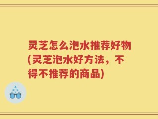 灵芝怎么泡水推荐好物(灵芝泡水好方法，不得不推荐的商品)