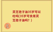灵芝孢子油35岁可以吃吗(35岁可食用灵芝孢子油吗？)