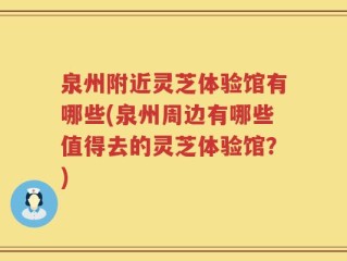 泉州附近灵芝体验馆有哪些(泉州周边有哪些值得去的灵芝体验馆？)