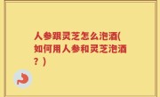 人参跟灵芝怎么泡酒(如何用人参和灵芝泡酒？)