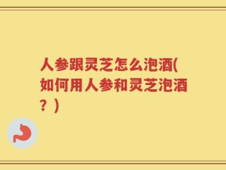 人参跟灵芝怎么泡酒(如何用人参和灵芝泡酒？)