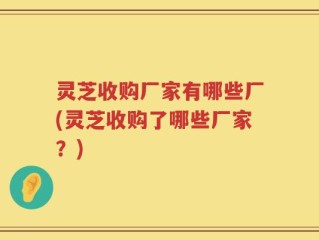 灵芝收购厂家有哪些厂(灵芝收购了哪些厂家？)