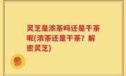 灵芝是浓茶吗还是干茶呢(浓茶还是干茶？解密灵芝)