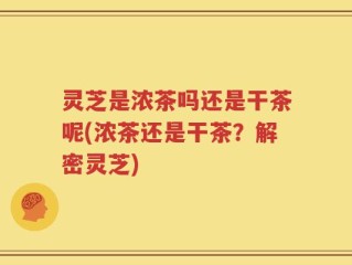 灵芝是浓茶吗还是干茶呢(浓茶还是干茶？解密灵芝)