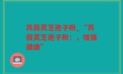 苏薇灵芝孢子粉_“苏薇灵芝孢子粉：，增强健康”