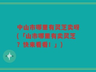 中山市哪里有灵芝卖呀(「山市哪里有卖灵芝？快来看看！」)