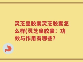 灵芝皇胶囊灵芝胶囊怎么样(灵芝皇胶囊：功效与作用有哪些？
