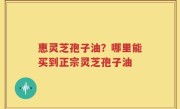 惠灵芝孢子油？哪里能买到正宗灵芝孢子油