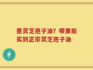 惠灵芝孢子油？哪里能买到正宗灵芝孢子油