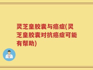 灵芝皇胶囊与癌症(灵芝皇胶囊对抗癌症可能有帮助)