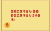 西藏灵芝巧克力(西藏特色灵芝巧克力惊艳登场)