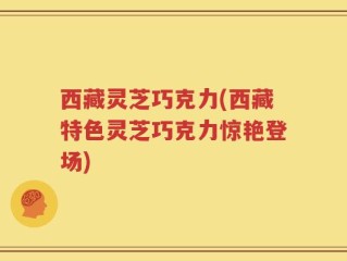 西藏灵芝巧克力(西藏特色灵芝巧克力惊艳登场)