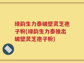 绿韵生力泰破壁灵芝孢子粉(绿韵生力泰推出破壁灵芝孢子粉)