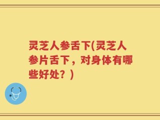 灵芝人参舌下(灵芝人参片舌下，对身体有哪些好处？)
