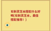石斛灵芝水搭配什么好喝(石斛灵芝水，最佳搭配推荐！)