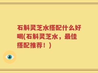 石斛灵芝水搭配什么好喝(石斛灵芝水，最佳搭配推荐！)